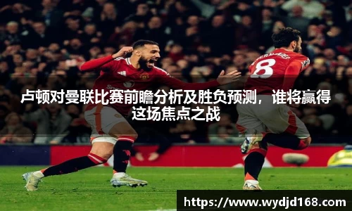 卢顿对曼联比赛前瞻分析及胜负预测，谁将赢得这场焦点之战